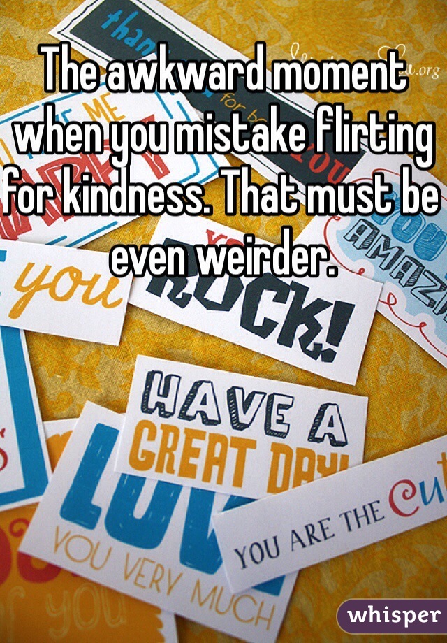 The awkward moment when you mistake flirting for kindness. That must be even weirder.