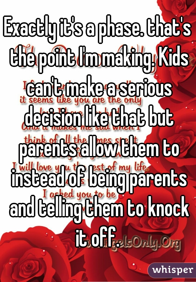 Exactly it's a phase. that's the point I'm making. Kids can't make a serious decision like that but parents allow them to instead of being parents and telling them to knock it off. 