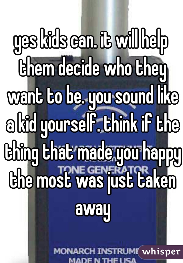 yes kids can. it will help them decide who they want to be. you sound like a kid yourself. think if the thing that made you happy the most was just taken away