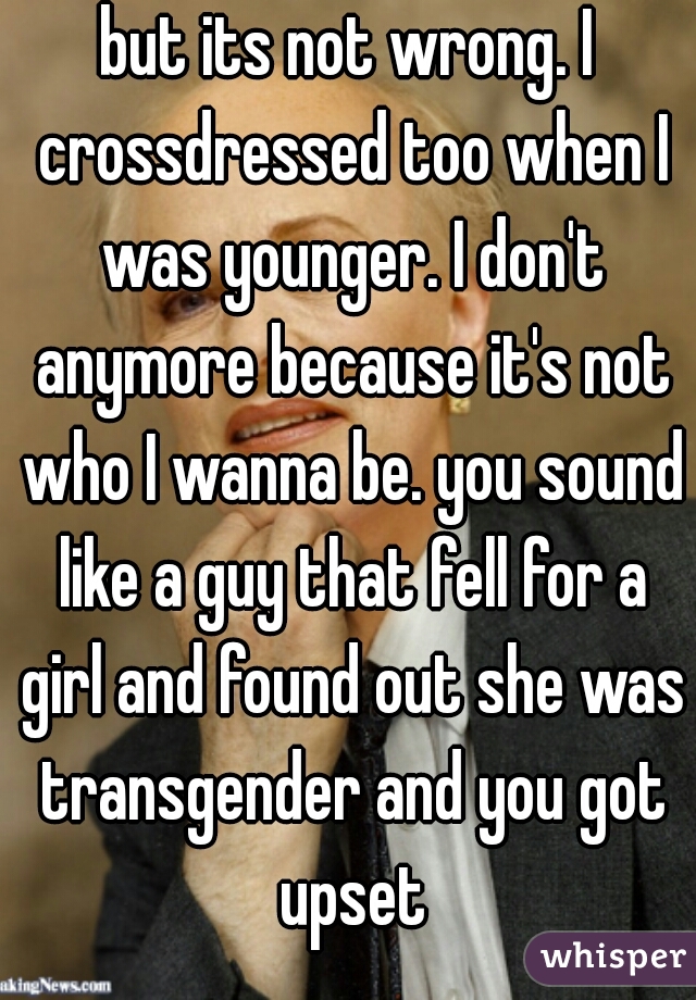 but its not wrong. I crossdressed too when I was younger. I don't anymore because it's not who I wanna be. you sound like a guy that fell for a girl and found out she was transgender and you got upset