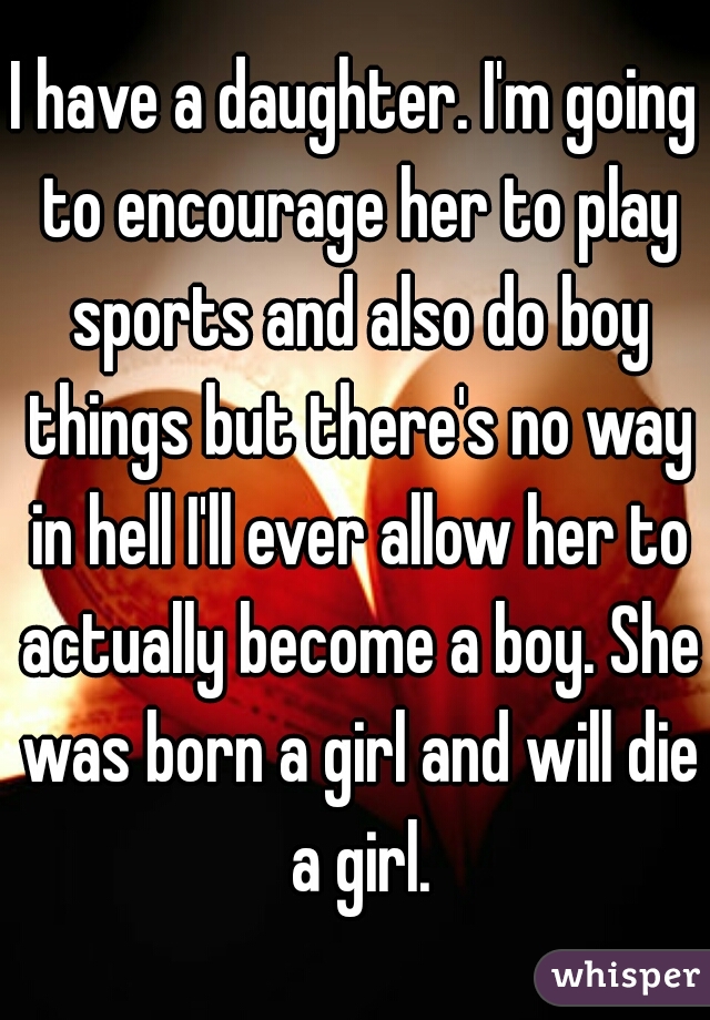 I have a daughter. I'm going to encourage her to play sports and also do boy things but there's no way in hell I'll ever allow her to actually become a boy. She was born a girl and will die a girl.