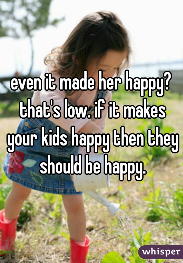 even it made her happy? that's low. if it makes your kids happy then they should be happy.