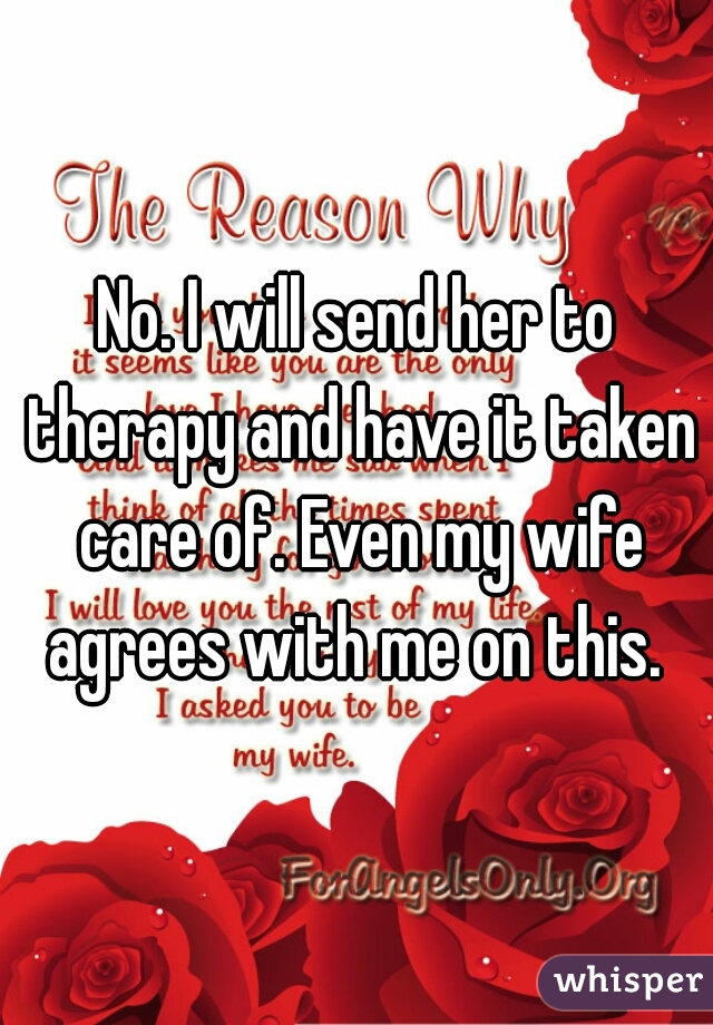 No. I will send her to therapy and have it taken care of. Even my wife agrees with me on this. 