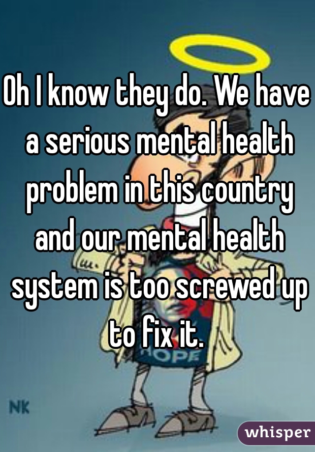 Oh I know they do. We have a serious mental health problem in this country and our mental health system is too screwed up to fix it. 