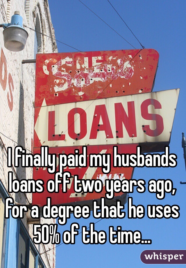 I finally paid my husbands loans off two years ago, for a degree that he uses 50% of the time...