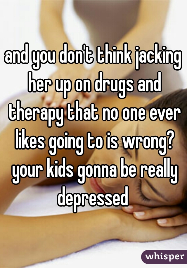 and you don't think jacking her up on drugs and therapy that no one ever likes going to is wrong? your kids gonna be really depressed 