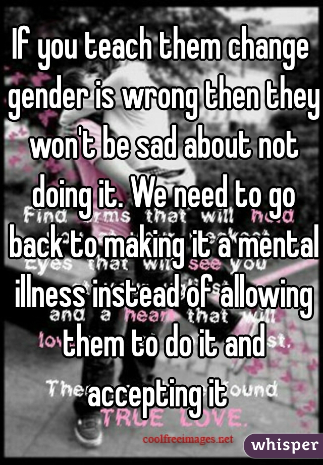 If you teach them change gender is wrong then they won't be sad about not doing it. We need to go back to making it a mental illness instead of allowing them to do it and accepting it  