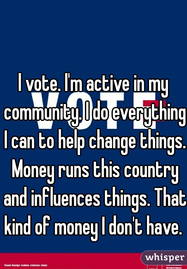 I vote. I'm active in my community. I do everything I can to help change things. Money runs this country and influences things. That kind of money I don't have. 