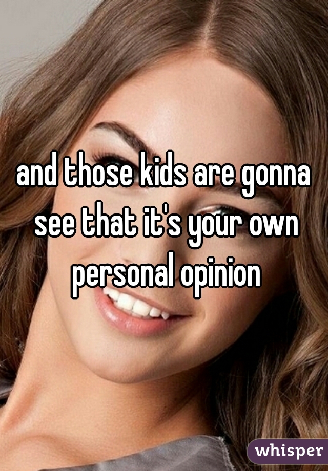 and those kids are gonna see that it's your own personal opinion