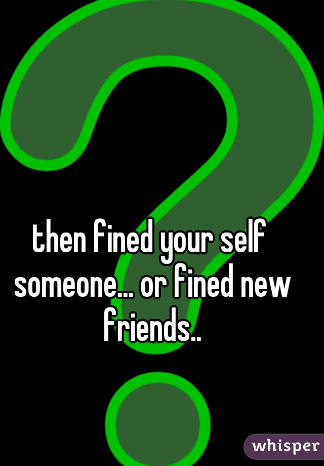 then fined your self someone... or fined new friends..