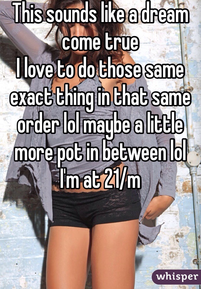 This sounds like a dream come true 
I love to do those same exact thing in that same order lol maybe a little more pot in between lol I'm at 21/m