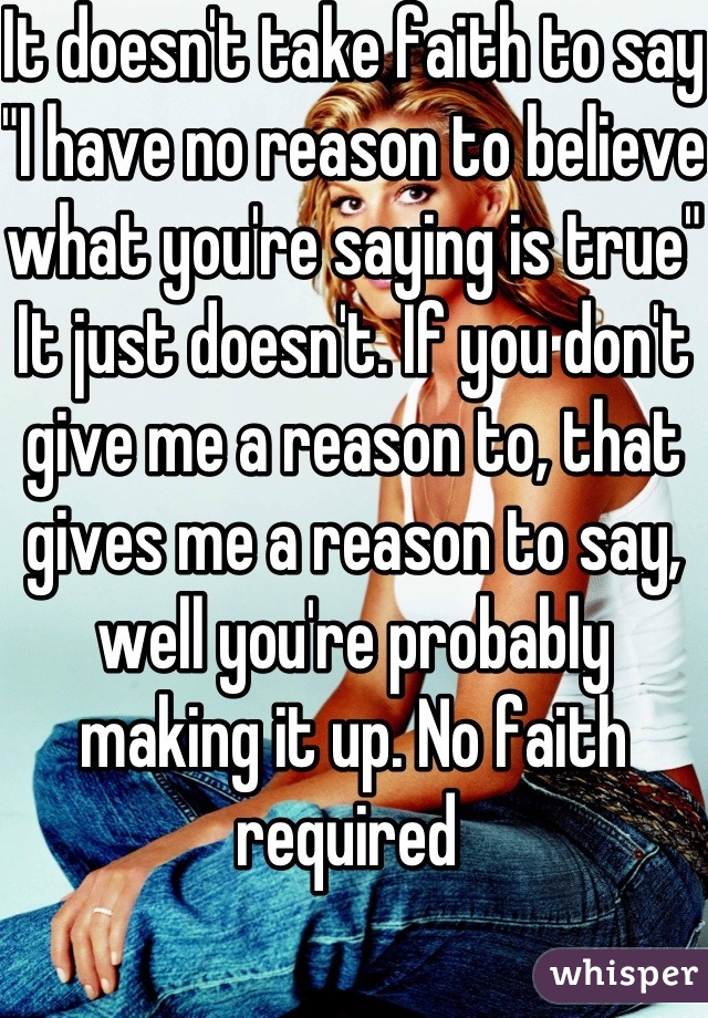 It doesn't take faith to say "I have no reason to believe what you're saying is true"  It just doesn't. If you don't give me a reason to, that gives me a reason to say, well you're probably making it up. No faith required 