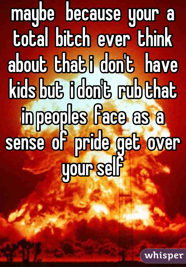 maybe   because  your  a  total  bitch  ever  think   about  that i  don't   have  kids but  i don't  rub that  in peoples  face  as  a sense  of  pride  get  over  your self