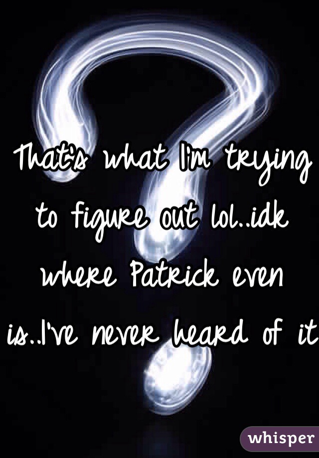 That's what I'm trying to figure out lol..idk where Patrick even is..I've never heard of it