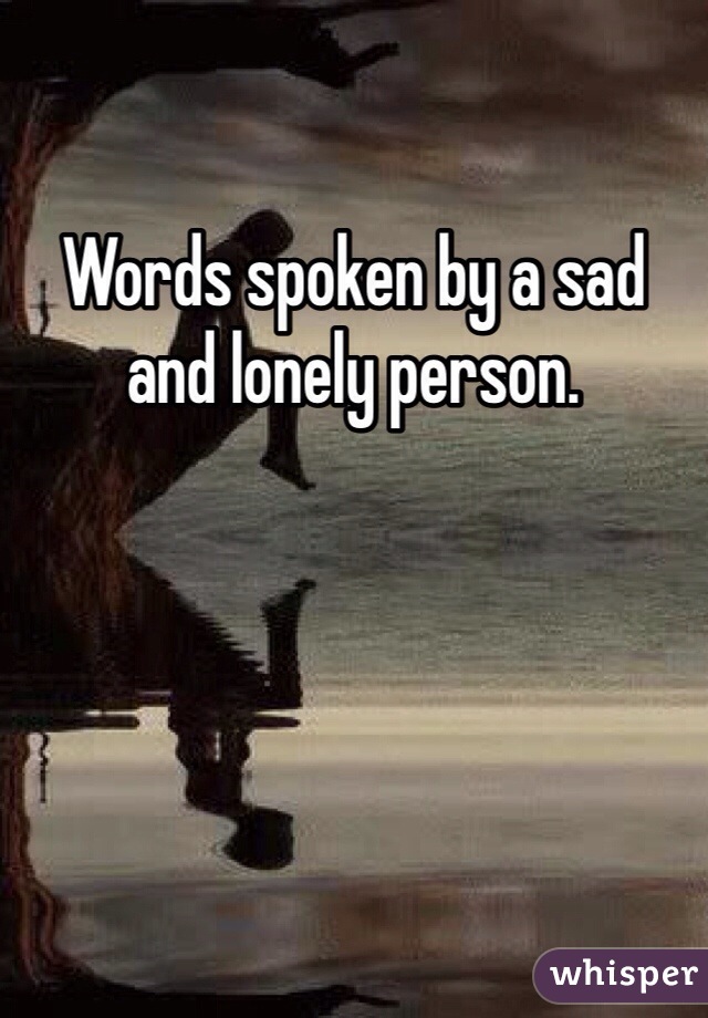 Words spoken by a sad and lonely person. 