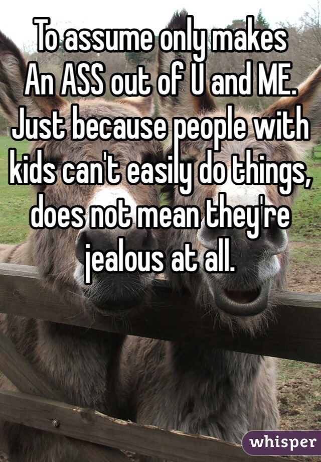 To assume only makes
An ASS out of U and ME. Just because people with kids can't easily do things, does not mean they're jealous at all.