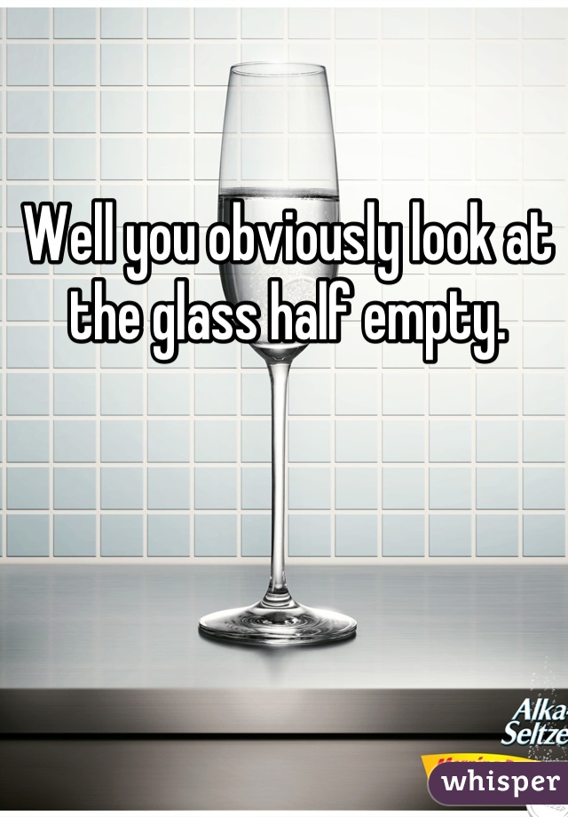 Well you obviously look at the glass half empty.