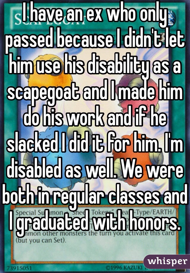 I have an ex who only passed because I didn't let him use his disability as a scapegoat and I made him do his work and if he slacked I did it for him. I'm disabled as well. We were both in regular classes and I graduated with honors.