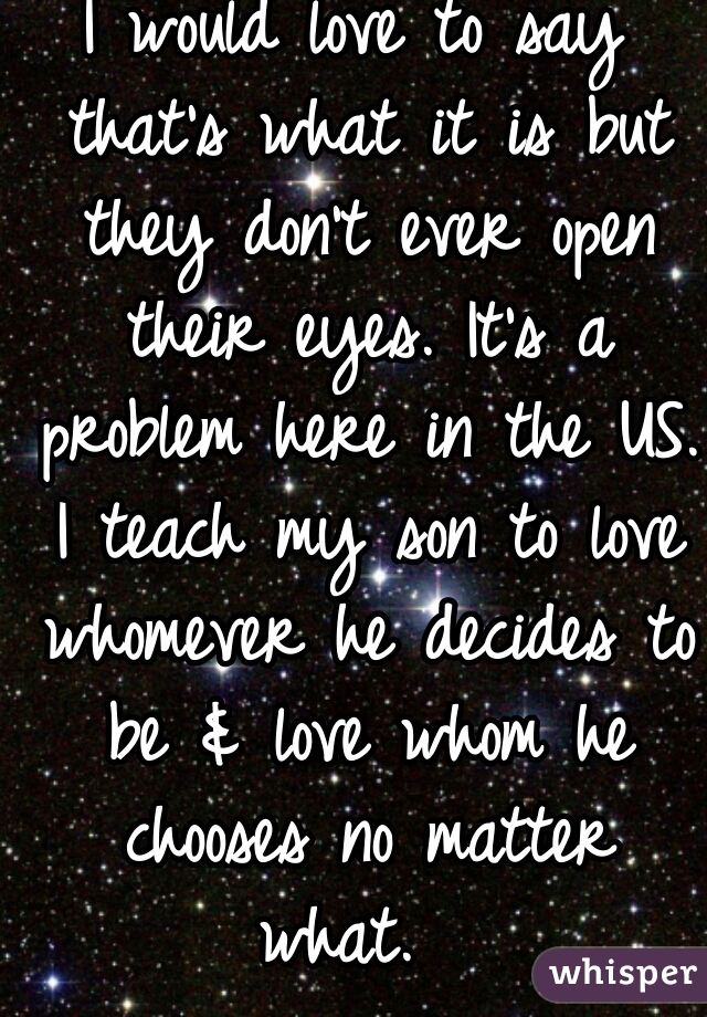 I would love to say that's what it is but they don't ever open their eyes. It's a problem here in the US. I teach my son to love whomever he decides to be & love whom he chooses no matter what.  