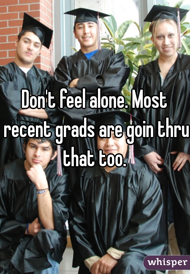 Don't feel alone. Most recent grads are goin thru that too. 