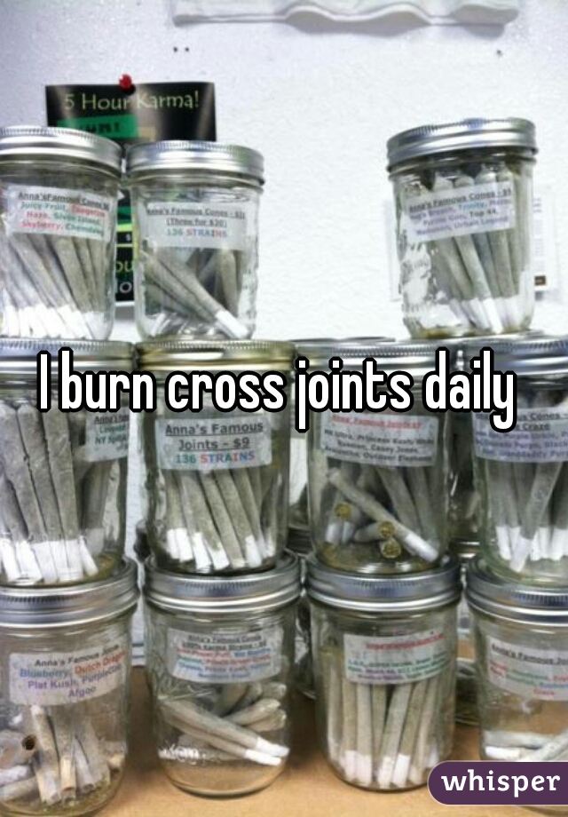 I burn cross joints daily 