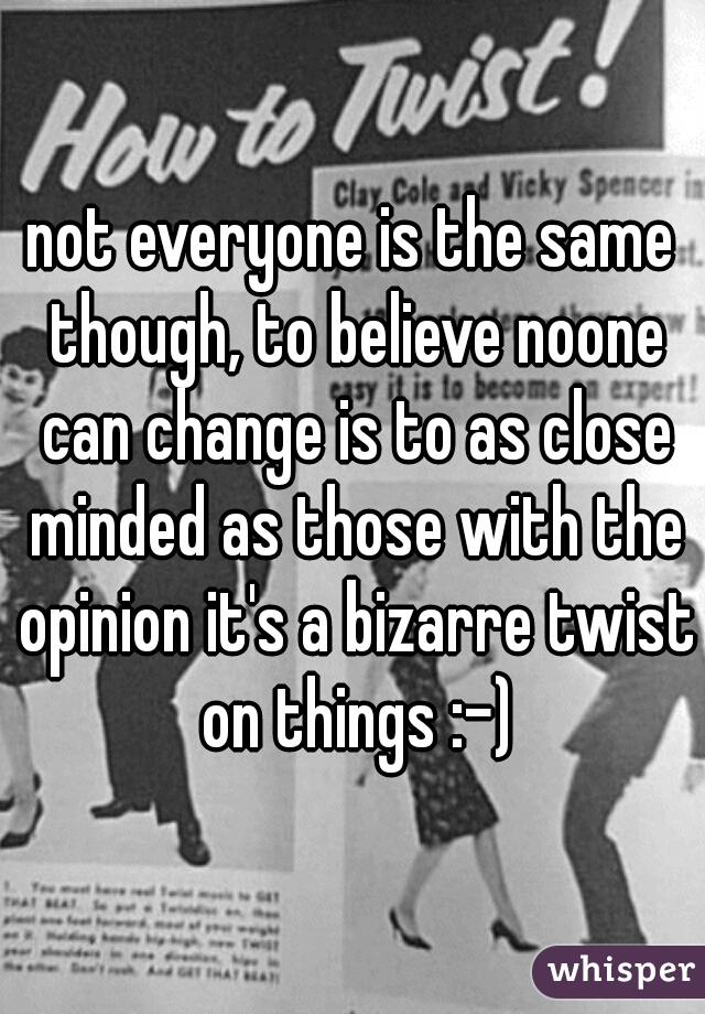 not everyone is the same though, to believe noone can change is to as close minded as those with the opinion it's a bizarre twist on things :-)