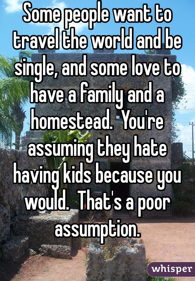 Some people want to travel the world and be single, and some love to have a family and a homestead.  You're assuming they hate having kids because you would.  That's a poor assumption.