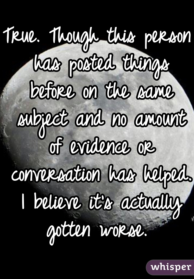 True. Though this person has posted things before on the same subject and no amount of evidence or conversation has helped. I believe it's actually gotten worse. 