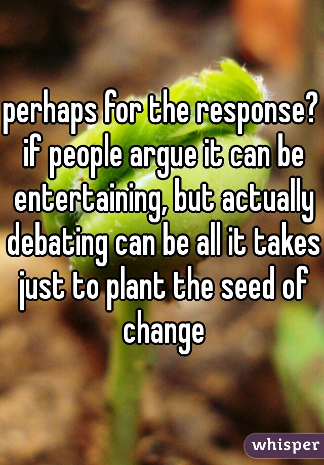 perhaps for the response? if people argue it can be entertaining, but actually debating can be all it takes just to plant the seed of change