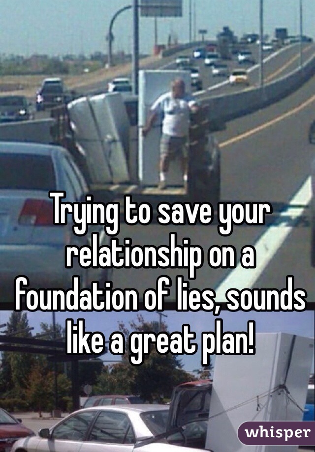 Trying to save your relationship on a foundation of lies, sounds like a great plan!