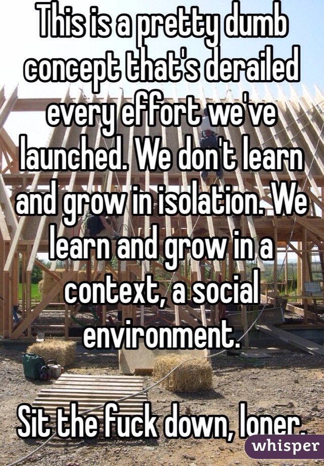 This is a pretty dumb concept that's derailed every effort we've launched. We don't learn and grow in isolation. We learn and grow in a context, a social environment. 

Sit the fuck down, loner.