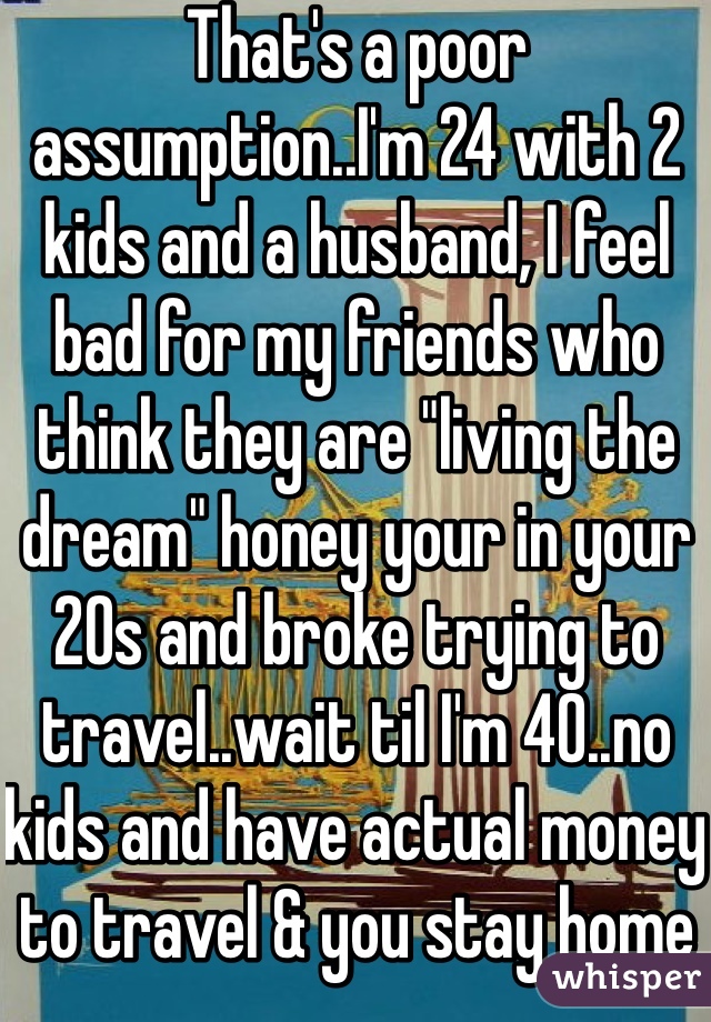 That's a poor assumption..I'm 24 with 2 kids and a husband, I feel bad for my friends who think they are "living the dream" honey your in your 20s and broke trying to travel..wait til I'm 40..no kids and have actual money to travel & you stay home 