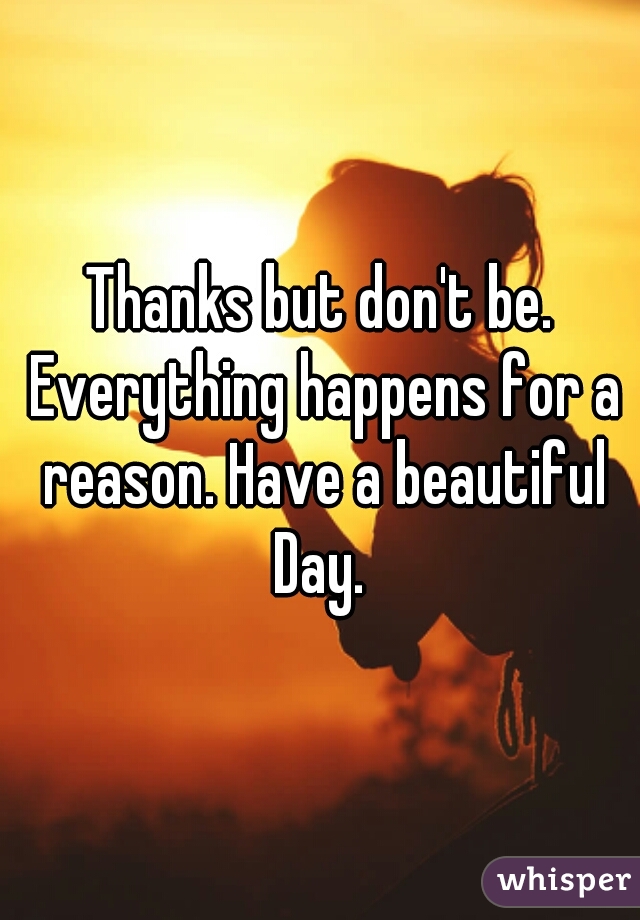 Thanks but don't be. Everything happens for a reason. Have a beautiful Day. 