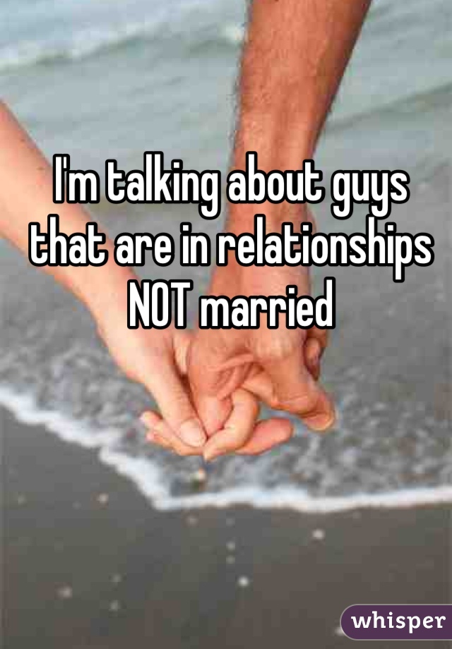 I'm talking about guys that are in relationships NOT married