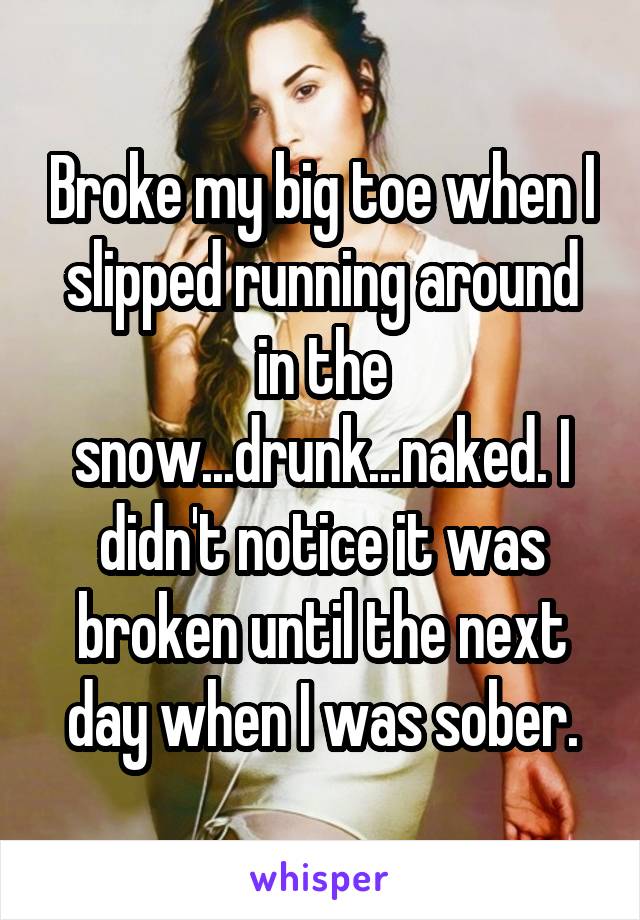 Broke my big toe when I slipped running around in the snow...drunk...naked. I didn't notice it was broken until the next day when I was sober.