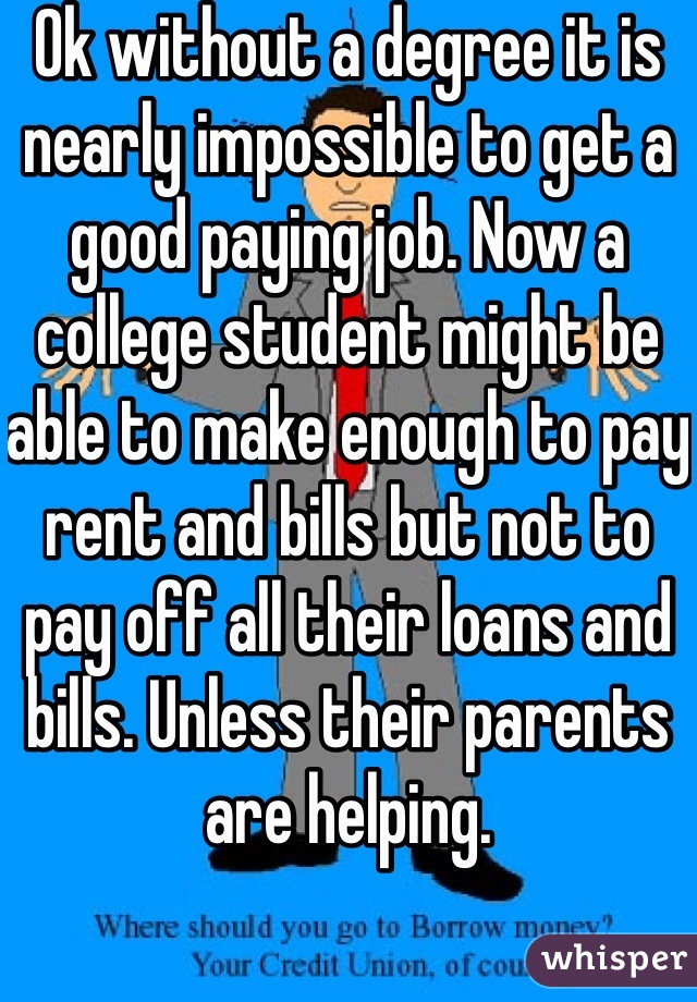 Ok without a degree it is nearly impossible to get a good paying job. Now a college student might be able to make enough to pay rent and bills but not to pay off all their loans and bills. Unless their parents are helping. 