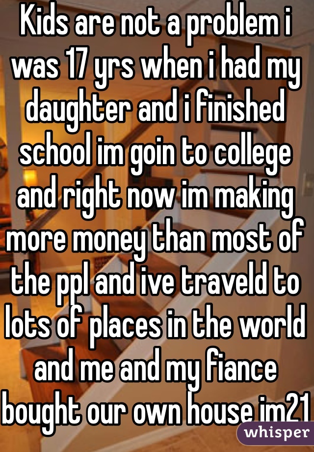 Kids are not a problem i was 17 yrs when i had my daughter and i finished school im goin to college and right now im making more money than most of the ppl and ive traveld to lots of places in the world and me and my fiance bought our own house im21 m