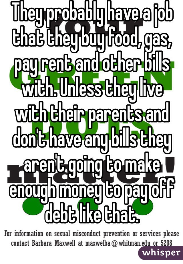 They probably have a job that they buy food, gas, pay rent and other bills with. Unless they live with their parents and don't have any bills they aren't going to make enough money to pay off debt like that. 