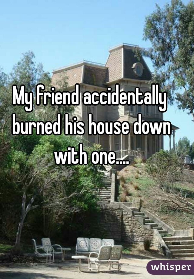 My friend accidentally burned his house down with one....