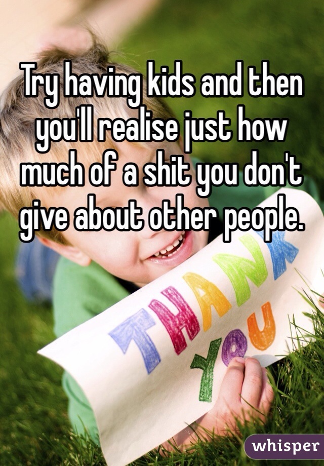 Try having kids and then you'll realise just how much of a shit you don't give about other people.  