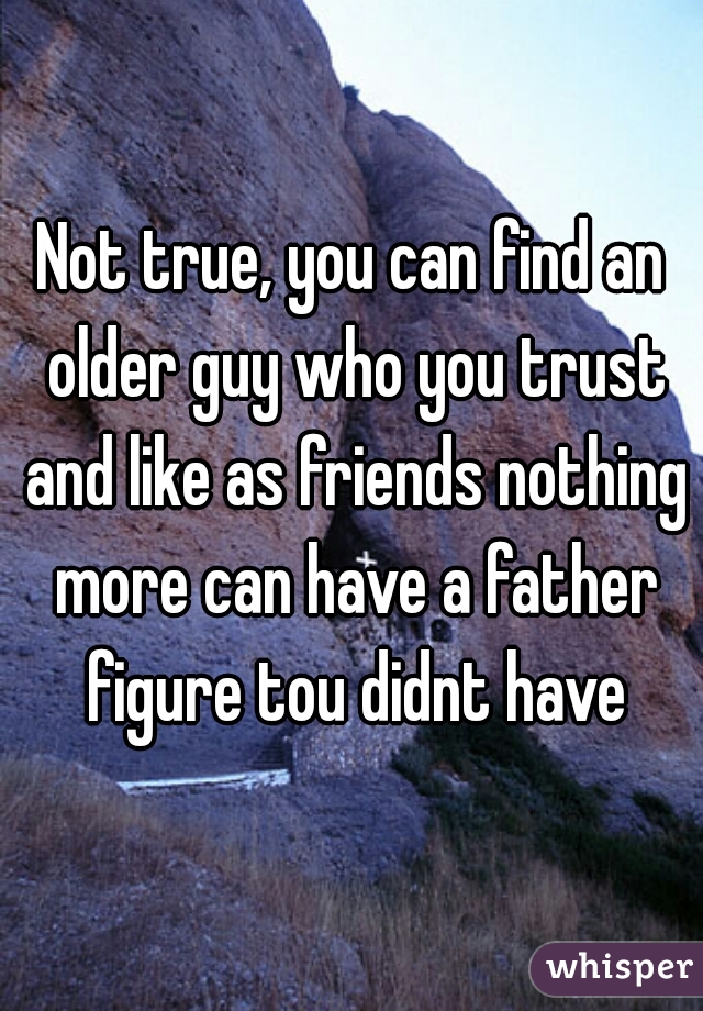 Not true, you can find an older guy who you trust and like as friends nothing more can have a father figure tou didnt have