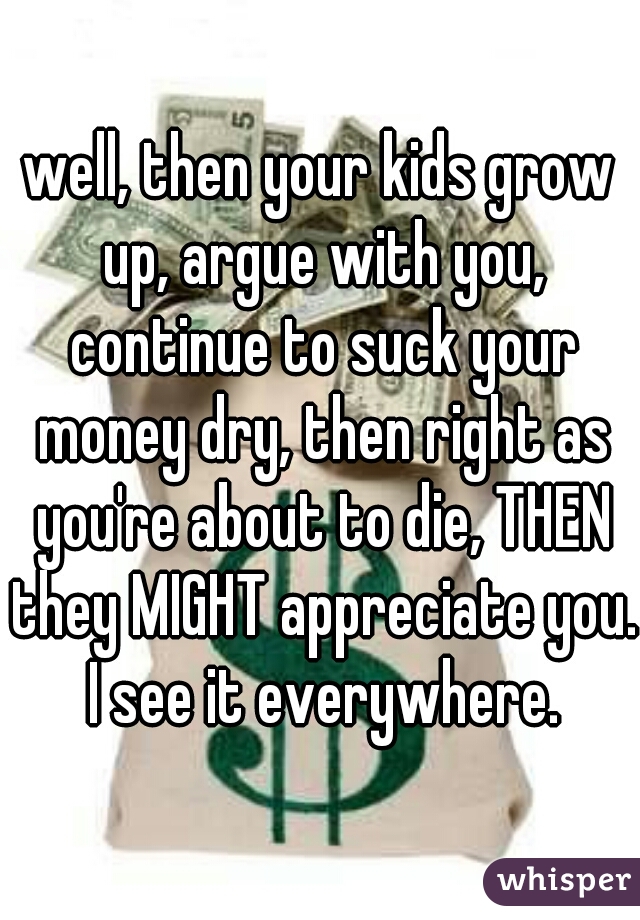 well, then your kids grow up, argue with you, continue to suck your money dry, then right as you're about to die, THEN they MIGHT appreciate you. I see it everywhere.