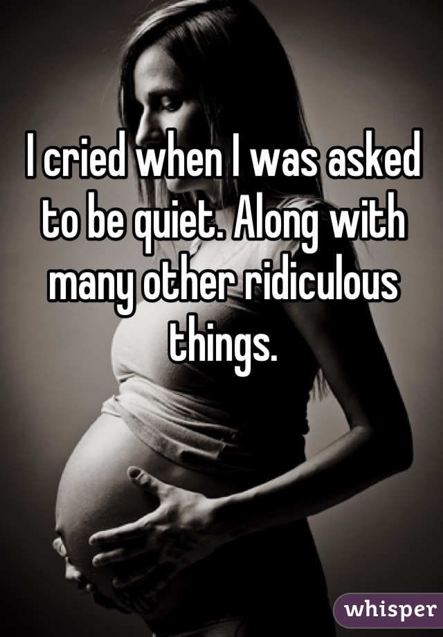 I cried when I was asked to be quiet. Along with many other ridiculous things.