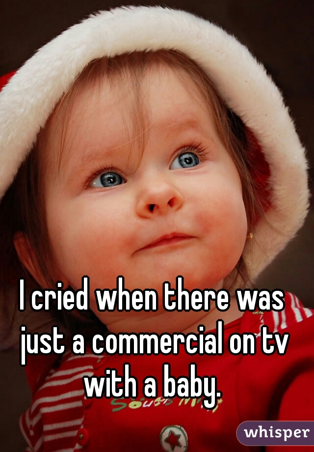 I cried when there was just a commercial on tv with a baby. 