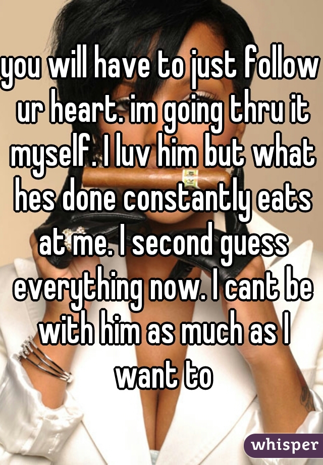 you will have to just follow ur heart. im going thru it myself. I luv him but what hes done constantly eats at me. I second guess everything now. I cant be with him as much as I want to