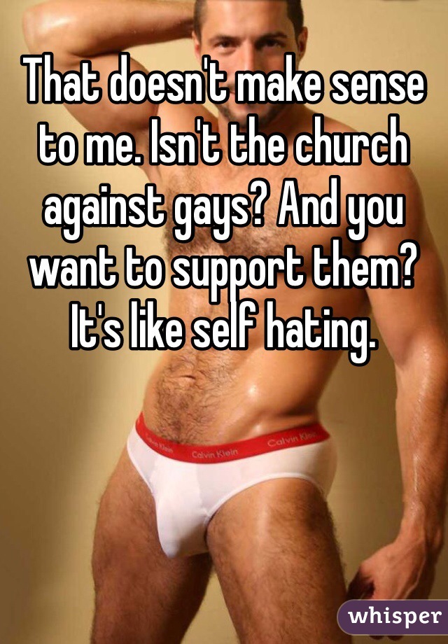 That doesn't make sense to me. Isn't the church against gays? And you want to support them? It's like self hating. 