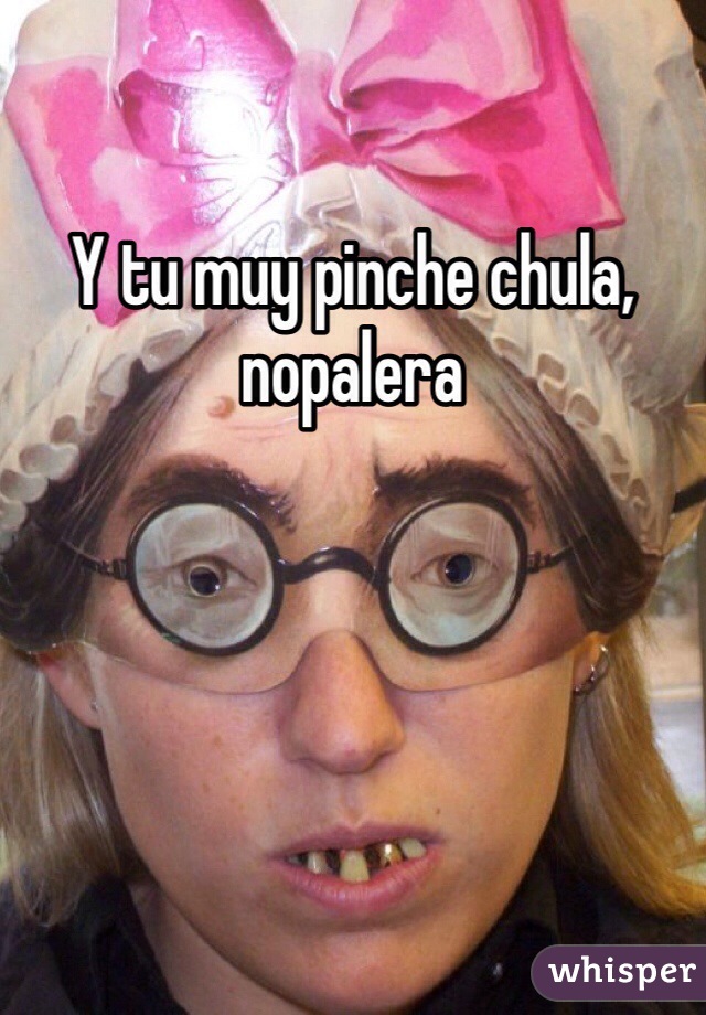 Y tu muy pinche chula, nopalera 