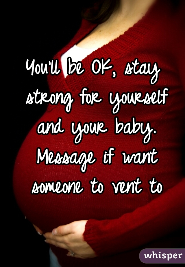 You'll be OK, stay strong for yourself and your baby. Message if want someone to vent to