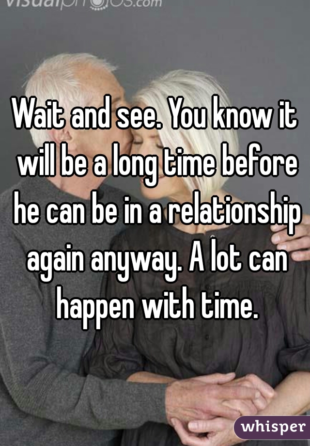 Wait and see. You know it will be a long time before he can be in a relationship again anyway. A lot can happen with time.