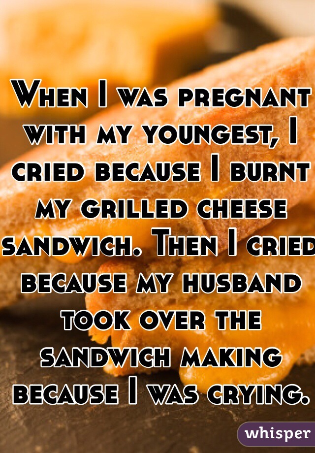 When I was pregnant with my youngest, I cried because I burnt my grilled cheese sandwich. Then I cried because my husband took over the sandwich making because I was crying. 